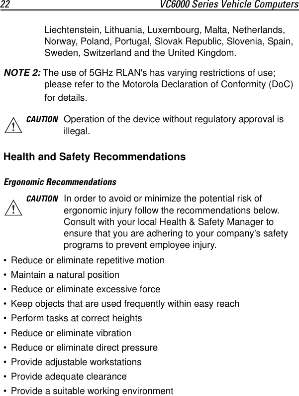 22 VC6000 Series Vehicle ComputersLiechtenstein, Lithuania, Luxembourg, Malta, Netherlands, Norway, Poland, Portugal, Slovak Republic, Slovenia, Spain, Sweden, Switzerland and the United Kingdom.NOTE 2: The use of 5GHz RLAN&apos;s has varying restrictions of use; please refer to the Motorola Declaration of Conformity (DoC) for details.Health and Safety RecommendationsErgonomic Recommendations• Reduce or eliminate repetitive motion • Maintain a natural position• Reduce or eliminate excessive force• Keep objects that are used frequently within easy reach• Perform tasks at correct heights• Reduce or eliminate vibration• Reduce or eliminate direct pressure• Provide adjustable workstations• Provide adequate clearance• Provide a suitable working environmentCAUTION Operation of the device without regulatory approval is illegal.CAUTION In order to avoid or minimize the potential risk of ergonomic injury follow the recommendations below. Consult with your local Health &amp; Safety Manager to ensure that you are adhering to your company&apos;s safety programs to prevent employee injury.
