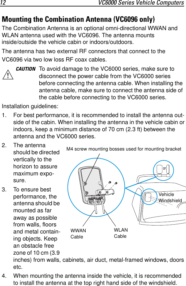 12 VC6000 Series Vehicle ComputersMounting the Combination Antenna (VC6096 only)The Combination Antenna is an optional omni-directional WWAN and WLAN antenna used with the VC6096. The antenna mounts inside/outside the vehicle cabin or indoors/outdoors.The antenna has two external RF connectors that connect to the VC6096 via two low loss RF coax cables. Installation guidelines:1. For best performance, it is recommended to install the antenna out-side of the cabin. When installing the antenna in the vehicle cabin or indoors, keep a minimum distance of 70 cm (2.3 ft) between the antenna and the VC6000 series.2. The antenna should be directed vertically to the horizon to assure maximum expo-sure.3. To ensure best performance, the antenna should be mounted as far away as possible from walls, floors and metal contain-ing objects. Keep an obstacle free zone of 10 cm (3.9 inches) from walls, cabinets, air duct, metal-framed windows, doors etc.4. When mounting the antenna inside the vehicle, it is recommended to install the antenna at the top right hand side of the windshield.CAUTION To avoid damage to the VC6000 series, make sure to disconnect the power cable from the VC6000 series before connecting the antenna cable. When installing the antenna cable, make sure to connect the antenna side of the cable before connecting to the VC6000 series.WWAN CableWLAN CableM4 screw mounting bosses used for mounting bracketVehicle Windshieldor