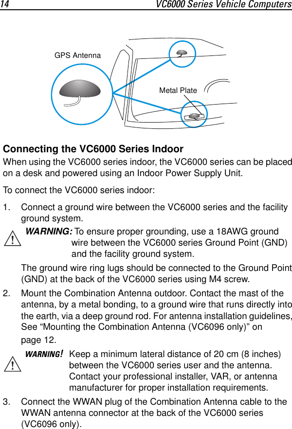 14 VC6000 Series Vehicle ComputersConnecting the VC6000 Series IndoorWhen using the VC6000 series indoor, the VC6000 series can be placed on a desk and powered using an Indoor Power Supply Unit.To connect the VC6000 series indoor:1. Connect a ground wire between the VC6000 series and the facility ground system. The ground wire ring lugs should be connected to the Ground Point (GND) at the back of the VC6000 series using M4 screw.2. Mount the Combination Antenna outdoor. Contact the mast of the antenna, by a metal bonding, to a ground wire that runs directly into the earth, via a deep ground rod. For antenna installation guidelines, See “Mounting the Combination Antenna (VC6096 only)” on page 12.3. Connect the WWAN plug of the Combination Antenna cable to the WWAN antenna connector at the back of the VC6000 series (VC6096 only).WARNING: To ensure proper grounding, use a 18AWG ground wire between the VC6000 series Ground Point (GND) and the facility ground system.WARNING!Keep a minimum lateral distance of 20 cm (8 inches) between the VC6000 series user and the antenna. Contact your professional installer, VAR, or antenna manufacturer for proper installation requirements.GPS AntennaMetal Plate