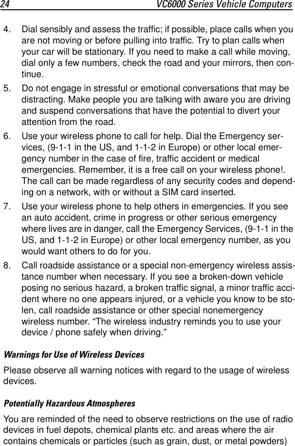 24 VC6000 Series Vehicle Computers4. Dial sensibly and assess the traffic; if possible, place calls when you are not moving or before pulling into traffic. Try to plan calls when your car will be stationary. If you need to make a call while moving, dial only a few numbers, check the road and your mirrors, then con-tinue. 5. Do not engage in stressful or emotional conversations that may be distracting. Make people you are talking with aware you are driving and suspend conversations that have the potential to divert your attention from the road. 6. Use your wireless phone to call for help. Dial the Emergency ser-vices, (9-1-1 in the US, and 1-1-2 in Europe) or other local emer-gency number in the case of fire, traffic accident or medical emergencies. Remember, it is a free call on your wireless phone!. The call can be made regardless of any security codes and depend-ing on a network, with or without a SIM card inserted. 7. Use your wireless phone to help others in emergencies. If you see an auto accident, crime in progress or other serious emergency where lives are in danger, call the Emergency Services, (9-1-1 in the US, and 1-1-2 in Europe) or other local emergency number, as you would want others to do for you.8. Call roadside assistance or a special non-emergency wireless assis-tance number when necessary. If you see a broken-down vehicle posing no serious hazard, a broken traffic signal, a minor traffic acci-dent where no one appears injured, or a vehicle you know to be sto-len, call roadside assistance or other special nonemergency wireless number. “The wireless industry reminds you to use your device / phone safely when driving.”Warnings for Use of Wireless DevicesPlease observe all warning notices with regard to the usage of wireless devices.Potentially Hazardous AtmospheresYou are reminded of the need to observe restrictions on the use of radio devices in fuel depots, chemical plants etc. and areas where the air contains chemicals or particles (such as grain, dust, or metal powders) 