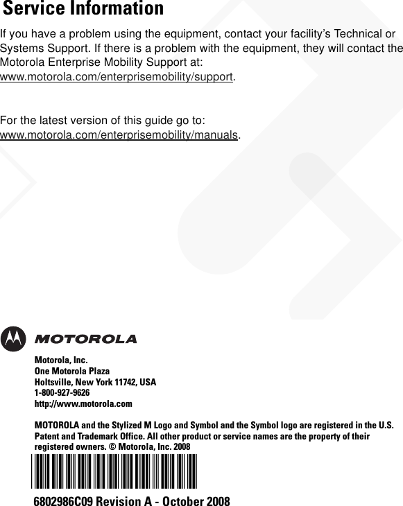 If you have a problem using the equipment, contact your facility’s Technical or Systems Support. If there is a problem with the equipment, they will contact the Motorola Enterprise Mobility Support at: www.motorola.com/enterprisemobility/support.For the latest version of this guide go to: www.motorola.com/enterprisemobility/manuals.Motorola, Inc.One Motorola PlazaHoltsville, New York 11742, USA1-800-927-9626http://www.motorola.comMOTOROLA and the Stylized M Logo and Symbol and the Symbol logo are registered in the U.S. Patent and Trademark Office. All other product or service names are the property of their registered owners. © Motorola, Inc. 20086802986C09 Revision A - October 2008@6802986C09@Service Information