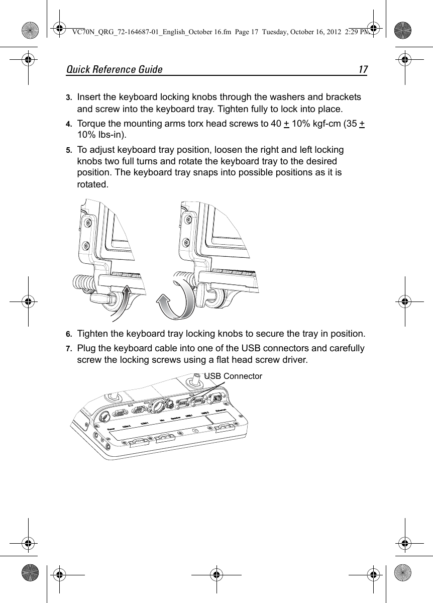Quick Reference Guide 173. Insert the keyboard locking knobs through the washers and brackets and screw into the keyboard tray. Tighten fully to lock into place.4. Torque the mounting arms torx head screws to 40 + 10% kgf-cm (35 + 10% lbs-in).5. To adjust keyboard tray position, loosen the right and left locking knobs two full turns and rotate the keyboard tray to the desired position. The keyboard tray snaps into possible positions as it is rotated.6. Tighten the keyboard tray locking knobs to secure the tray in position.7. Plug the keyboard cable into one of the USB connectors and carefully screw the locking screws using a flat head screw driver.USB ConnectorVC70N_QRG_72-164687-01_English_October 16.fm  Page 17  Tuesday, October 16, 2012  2:29 PM