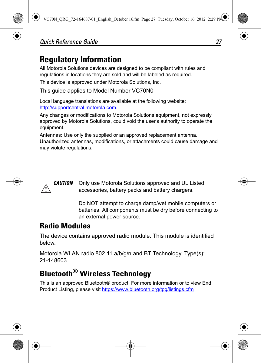 Quick Reference Guide 27Regulatory InformationAll Motorola Solutions devices are designed to be compliant with rules and regulations in locations they are sold and will be labeled as required.This device is approved under Motorola Solutions, Inc.This guide applies to Model Number VC70N0Local language translations are available at the following website: http://supportcentral.motorola.com.Any changes or modifications to Motorola Solutions equipment, not expressly approved by Motorola Solutions, could void the user&apos;s authority to operate the equipment.Antennas: Use only the supplied or an approved replacement antenna. Unauthorized antennas, modifications, or attachments could cause damage and may violate regulations.Radio ModulesThe device contains approved radio module. This module is identified below.Motorola WLAN radio 802.11 a/b/g/n and BT Technology, Type(s): 21-148603.Bluetooth® Wireless TechnologyThis is an approved Bluetooth® product. For more information or to view End Product Listing, please visit https://www.bluetooth.org/tpg/listings.cfmCAUTION Only use Motorola Solutions approved and UL Listed accessories, battery packs and battery chargers.Do NOT attempt to charge damp/wet mobile computers or batteries. All components must be dry before connecting to an external power source.VC70N_QRG_72-164687-01_English_October 16.fm  Page 27  Tuesday, October 16, 2012  2:29 PM