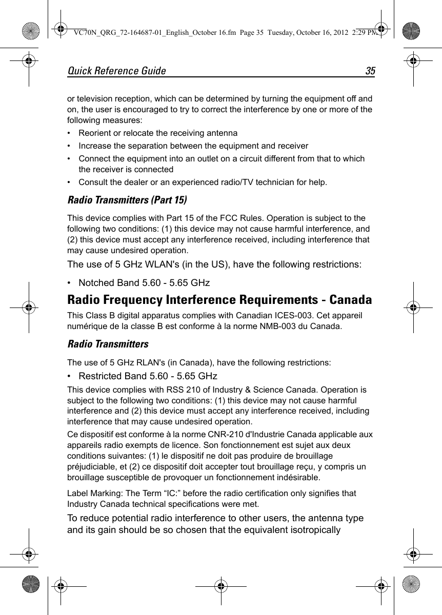 Quick Reference Guide 35or television reception, which can be determined by turning the equipment off and on, the user is encouraged to try to correct the interference by one or more of the following measures:• Reorient or relocate the receiving antenna• Increase the separation between the equipment and receiver• Connect the equipment into an outlet on a circuit different from that to which the receiver is connected• Consult the dealer or an experienced radio/TV technician for help.Radio Transmitters (Part 15)This device complies with Part 15 of the FCC Rules. Operation is subject to the following two conditions: (1) this device may not cause harmful interference, and (2) this device must accept any interference received, including interference that may cause undesired operation.The use of 5 GHz WLAN&apos;s (in the US), have the following restrictions:• Notched Band 5.60 - 5.65 GHzRadio Frequency Interference Requirements - CanadaThis Class B digital apparatus complies with Canadian ICES-003. Cet appareil numérique de la classe B est conforme à la norme NMB-003 du Canada.Radio TransmittersThe use of 5 GHz RLAN&apos;s (in Canada), have the following restrictions:• Restricted Band 5.60 - 5.65 GHzThis device complies with RSS 210 of Industry &amp; Science Canada. Operation is subject to the following two conditions: (1) this device may not cause harmful interference and (2) this device must accept any interference received, including interference that may cause undesired operation.Ce dispositif est conforme à la norme CNR-210 d&apos;Industrie Canada applicable aux appareils radio exempts de licence. Son fonctionnement est sujet aux deux conditions suivantes: (1) le dispositif ne doit pas produire de brouillage préjudiciable, et (2) ce dispositif doit accepter tout brouillage reçu, y compris un brouillage susceptible de provoquer un fonctionnement indésirable.Label Marking: The Term “IC:” before the radio certification only signifies that Industry Canada technical specifications were met.To reduce potential radio interference to other users, the antenna type and its gain should be so chosen that the equivalent isotropically VC70N_QRG_72-164687-01_English_October 16.fm  Page 35  Tuesday, October 16, 2012  2:29 PM