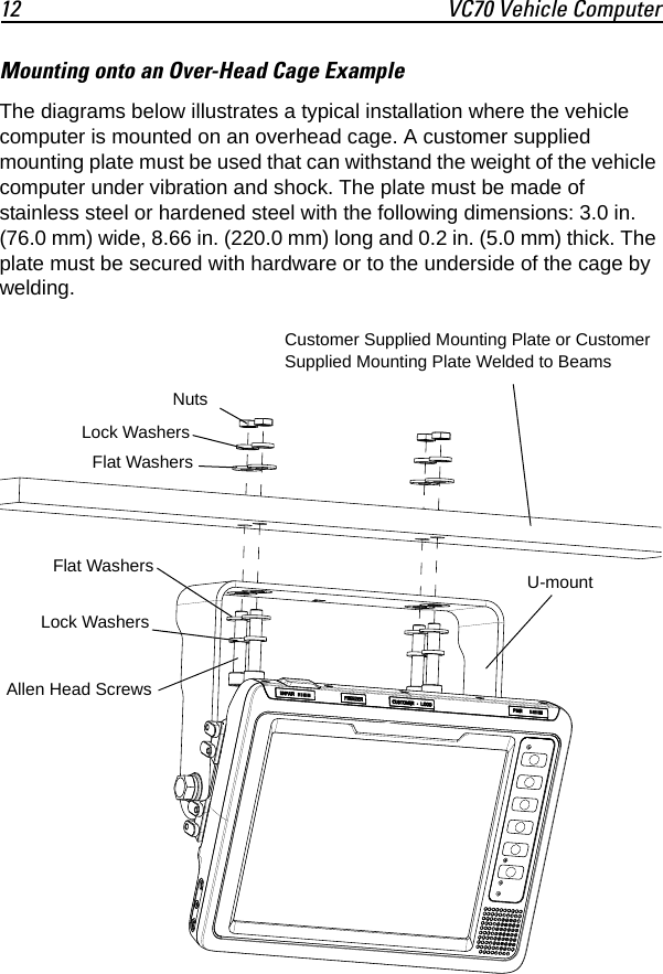 12 VC70 Vehicle ComputerMounting onto an Over-Head Cage ExampleThe diagrams below illustrates a typical installation where the vehicle computer is mounted on an overhead cage. A customer supplied mounting plate must be used that can withstand the weight of the vehicle computer under vibration and shock. The plate must be made of stainless steel or hardened steel with the following dimensions: 3.0 in. (76.0 mm) wide, 8.66 in. (220.0 mm) long and 0.2 in. (5.0 mm) thick. The plate must be secured with hardware or to the underside of the cage by welding.Customer Supplied Mounting Plate or Customer Supplied Mounting Plate Welded to BeamsNutsFlat WashersAllen Head ScrewsU-mountLock WashersLock WashersFlat Washers
