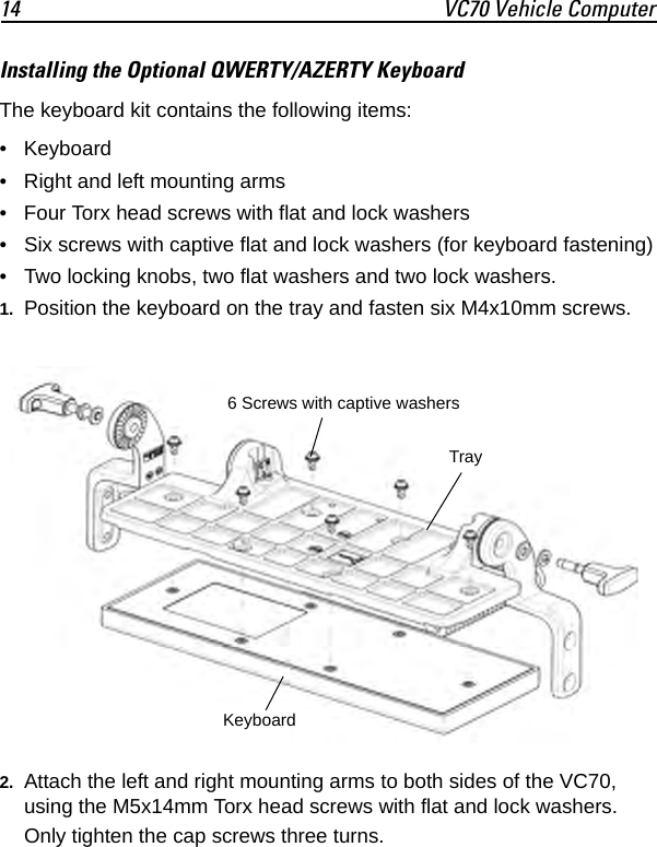14 VC70 Vehicle ComputerInstalling the Optional QWERTY/AZERTY KeyboardThe keyboard kit contains the following items:• Keyboard• Right and left mounting arms• Four Torx head screws with flat and lock washers• Six screws with captive flat and lock washers (for keyboard fastening)• Two locking knobs, two flat washers and two lock washers.1. Position the keyboard on the tray and fasten six M4x10mm screws.2. Attach the left and right mounting arms to both sides of the VC70, using the M5x14mm Torx head screws with flat and lock washers. Only tighten the cap screws three turns.6 Screws with captive washersTrayKeyboard