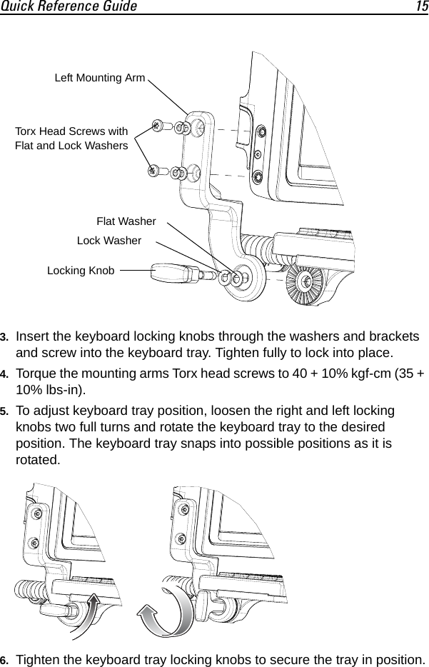 Quick Reference Guide 153. Insert the keyboard locking knobs through the washers and brackets and screw into the keyboard tray. Tighten fully to lock into place.4. Torque the mounting arms Torx head screws to 40 + 10% kgf-cm (35 + 10% lbs-in).5. To adjust keyboard tray position, loosen the right and left locking knobs two full turns and rotate the keyboard tray to the desired position. The keyboard tray snaps into possible positions as it is rotated.6. Tighten the keyboard tray locking knobs to secure the tray in position.Left Mounting ArmTorx Head Screws withFlat and Lock WashersFlat WasherLock WasherLocking Knob