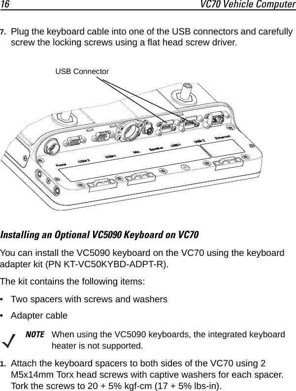16 VC70 Vehicle Computer7. Plug the keyboard cable into one of the USB connectors and carefully screw the locking screws using a flat head screw driver.Installing an Optional VC5090 Keyboard on VC70You can install the VC5090 keyboard on the VC70 using the keyboard adapter kit (PN KT-VC50KYBD-ADPT-R).The kit contains the following items:• Two spacers with screws and washers• Adapter cable1. Attach the keyboard spacers to both sides of the VC70 using 2 M5x14mm Torx head screws with captive washers for each spacer. Tork the screws to 20 + 5% kgf-cm (17 + 5% lbs-in).NOTE When using the VC5090 keyboards, the integrated keyboard heater is not supported. USB Connector