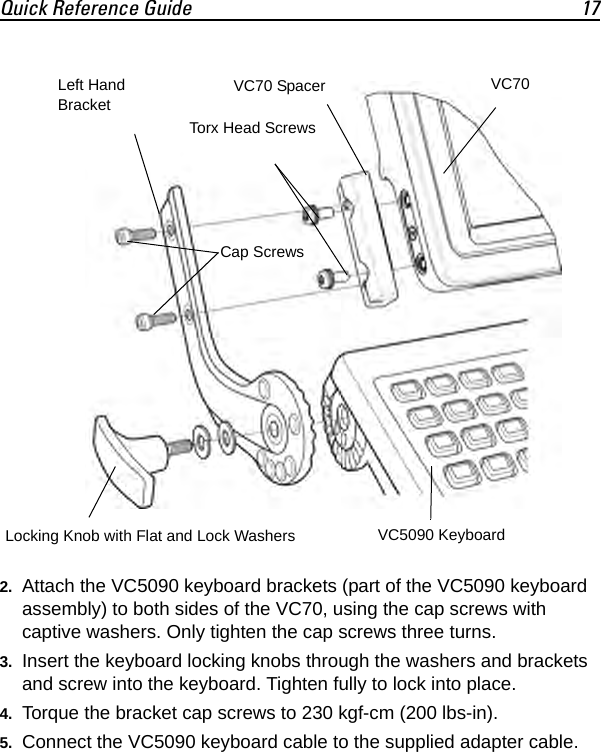 Quick Reference Guide 172. Attach the VC5090 keyboard brackets (part of the VC5090 keyboard assembly) to both sides of the VC70, using the cap screws with captive washers. Only tighten the cap screws three turns.3. Insert the keyboard locking knobs through the washers and brackets and screw into the keyboard. Tighten fully to lock into place.4. Torque the bracket cap screws to 230 kgf-cm (200 lbs-in).5. Connect the VC5090 keyboard cable to the supplied adapter cable.VC70VC70 SpacerVC5090 KeyboardLeft Hand BracketTorx Head ScrewsLocking Knob with Flat and Lock WashersCap Screws
