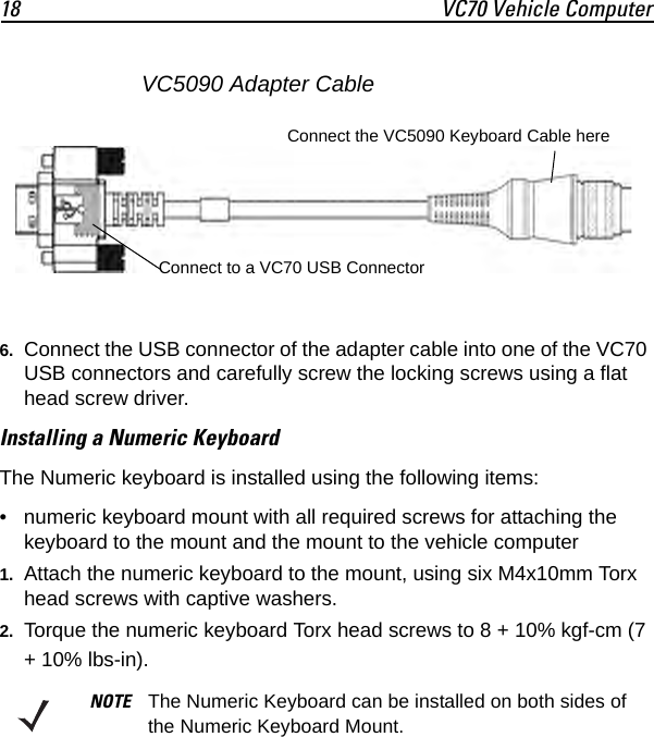18 VC70 Vehicle Computer6. Connect the USB connector of the adapter cable into one of the VC70 USB connectors and carefully screw the locking screws using a flat head screw driver.Installing a Numeric KeyboardThe Numeric keyboard is installed using the following items:• numeric keyboard mount with all required screws for attaching the keyboard to the mount and the mount to the vehicle computer1. Attach the numeric keyboard to the mount, using six M4x10mm Torx head screws with captive washers.2. Torque the numeric keyboard Torx head screws to 8 + 10% kgf-cm (7 + 10% lbs-in).NOTE The Numeric Keyboard can be installed on both sides of the Numeric Keyboard Mount.Connect the VC5090 Keyboard Cable hereConnect to a VC70 USB ConnectorVC5090 Adapter Cable