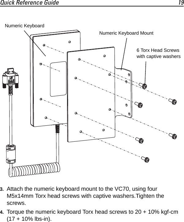 Quick Reference Guide 193. Attach the numeric keyboard mount to the VC70, using four M5x14mm Torx head screws with captive washers.Tighten the screws.4. Torque the numeric keyboard Torx head screws to 20 + 10% kgf-cm (17 + 10% lbs-in).6 Torx Head Screws with captive washersNumeric KeyboardNumeric Keyboard Mount