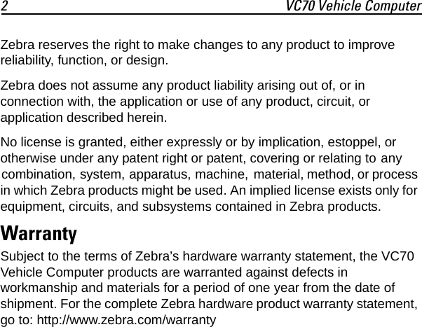 2 VC70 Vehicle ComputerZebra reserves the right to make changes to any product to improve reliability, function, or design.Zebra does not assume any product liability arising out of, or in connection with, the application or use of any product, circuit, or application described herein.No license is granted, either expressly or by implication, estoppel, or otherwise under any patent right or patent, covering or relating to any combination, system, apparatus, machine, material, method, or process in which Zebra products might be used. An implied license exists only for equipment, circuits, and subsystems contained in Zebra products.WarrantySubject to the terms of Zebra’s hardware warranty statement, the VC70 Vehicle Computer products are warranted against defects in workmanship and materials for a period of one year from the date of shipment. For the complete Zebra hardware product warranty statement, go to: http://www.zebra.com/warranty