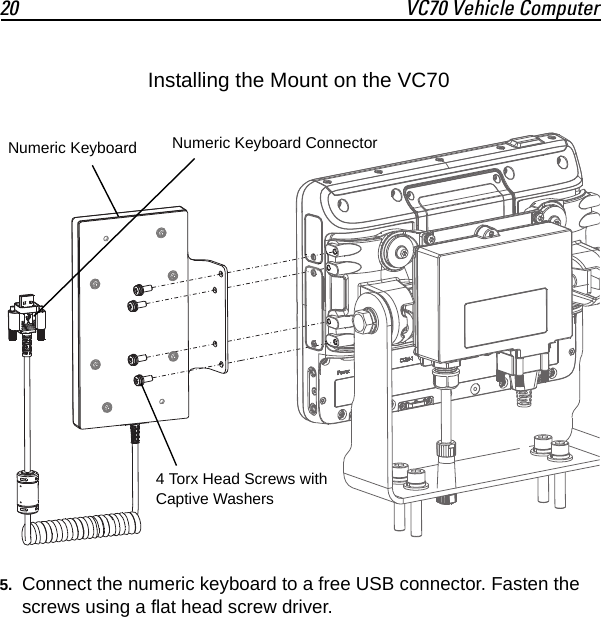 20 VC70 Vehicle Computer5. Connect the numeric keyboard to a free USB connector. Fasten the screws using a flat head screw driver.4 Torx Head Screws with Captive WashersNumeric Keyboard Numeric Keyboard ConnectorInstalling the Mount on the VC70