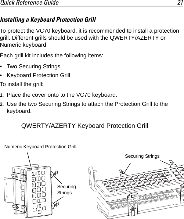 Quick Reference Guide 21Installing a Keyboard Protection Grill To protect the VC70 keyboard, it is recommended to install a protection grill. Different grills should be used with the QWERTY/AZERTY or Numeric keyboard.Each grill kit includes the following items:• Two Securing Strings• Keyboard Protection GrillTo install the grill:1. Place the cover onto to the VC70 keyboard.2. Use the two Securing Strings to attach the Protection Grill to the keyboard.Numeric Keyboard Protection GrillQWERTY/AZERTY Keyboard Protection GrillSecuring StringsSecuring Strings