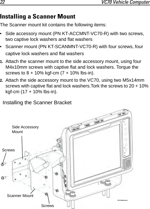 22 VC70 Vehicle ComputerInstalling a Scanner MountThe Scanner mount kit contains the following items:• Side accessory mount (PN KT-ACCMNT-VC70-R) with two screws, two captive lock washers and flat washers• Scanner mount (PN KT-SCANMNT-VC70-R) with four screws, four captive lock washers and flat washers1. Attach the scanner mount to the side accessory mount, using four M4x10mm screws with captive flat and lock washers. Torque the screws to 8 + 10% kgf-cm (7 + 10% lbs-in).2. Attach the side accessory mount to the VC70, using two M5x14mm screws with captive flat and lock washers.Tork the screws to 20 + 10% kgf-cm (17 + 10% lbs-in).Side Accessory MountScrewsScrewsScanner MountInstalling the Scanner Bracket