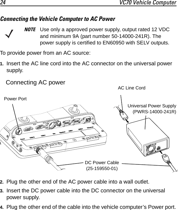24 VC70 Vehicle ComputerConnecting the Vehicle Computer to AC PowerTo provide power from an AC source:1. Insert the AC line cord into the AC connector on the universal power supply.2. Plug the other end of the AC power cable into a wall outlet.3. Insert the DC power cable into the DC connector on the universal power supply.4. Plug the other end of the cable into the vehicle computer’s Power port.NOTE Use only a approved power supply, output rated 12 VDC and minimum 9A (part number 50-14000-241R). The power supply is certified to EN60950 with SELV outputs.DC Power Cable(25-159550-01)Universal Power Supply(PWRS-14000-241R)AC Line CordPower PortConnecting AC power