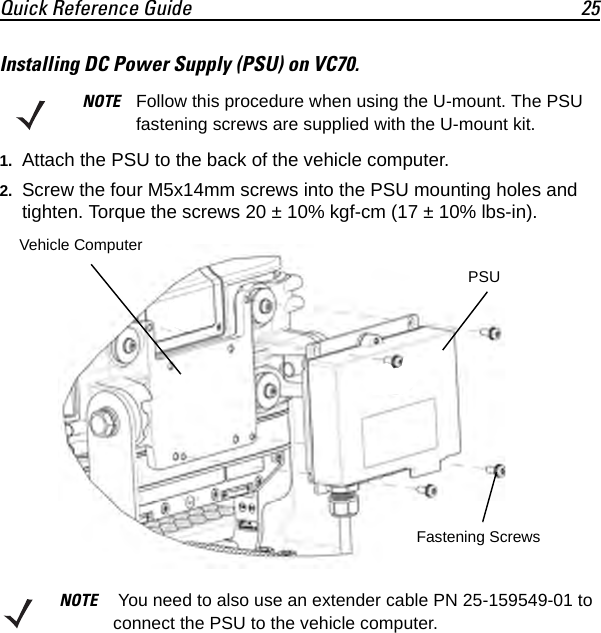 Quick Reference Guide 25Installing DC Power Supply (PSU) on VC70.1. Attach the PSU to the back of the vehicle computer.2. Screw the four M5x14mm screws into the PSU mounting holes and tighten. Torque the screws 20 ± 10% kgf-cm (17 ± 10% lbs-in).NOTE Follow this procedure when using the U-mount. The PSU fastening screws are supplied with the U-mount kit.NOTE  You need to also use an extender cable PN 25-159549-01 to connect the PSU to the vehicle computer. PSUVehicle ComputerFastening Screws