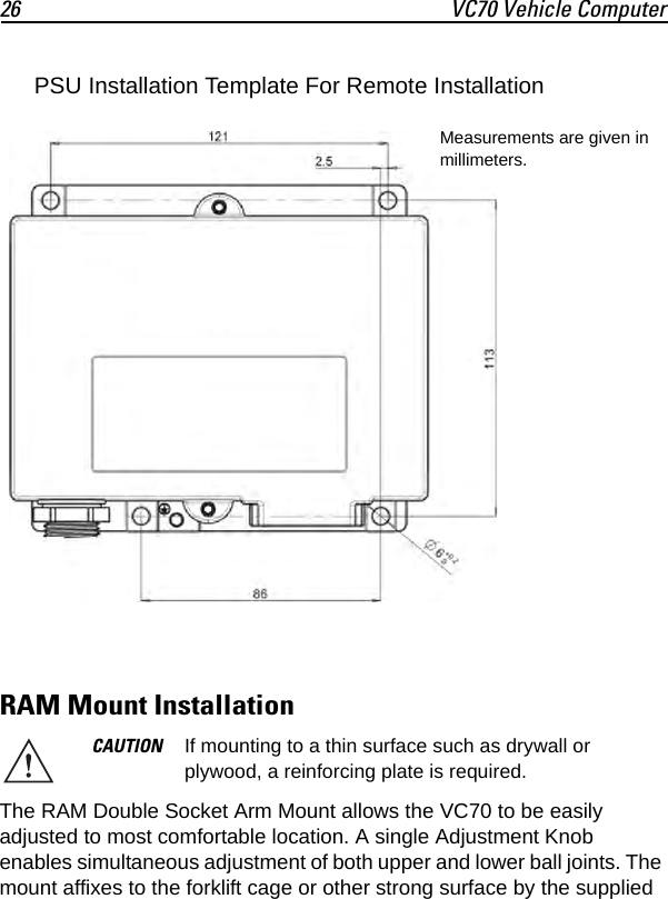 26 VC70 Vehicle ComputerRAM Mount InstallationThe RAM Double Socket Arm Mount allows the VC70 to be easily adjusted to most comfortable location. A single Adjustment Knob enables simultaneous adjustment of both upper and lower ball joints. The mount affixes to the forklift cage or other strong surface by the supplied CAUTION If mounting to a thin surface such as drywall or plywood, a reinforcing plate is required.Measurements are given in millimeters.PSU Installation Template For Remote Installation