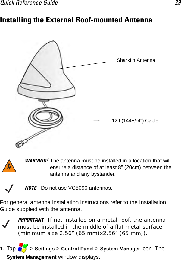 Quick Reference Guide 29Installing the External Roof-mounted AntennaFor general antenna installation instructions refer to the Installation Guide supplied with the antenna.1. Tap  &gt; Settings &gt; Control Panel &gt; System Manager icon. The System Management window displays.WARNING!The antenna must be installed in a location that will ensure a distance of at least 8” (20cm) between the antenna and any bystander.NOTE Do not use VC5090 antennas.IMPORTANT If not installed on a metal roof, the antenna must be installed in the middle of a flat metal surface (minimum size 2.56” (65 mm)x2.56” (65 mm)).Sharkfin Antenna12ft (144+/-4&quot;) Cable 