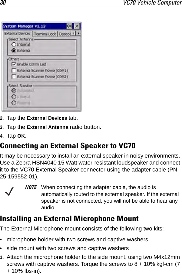 30 VC70 Vehicle Computer2. Tap the External Devices tab.3. Tap the External Antenna radio button.4. Tap OK.Connecting an External Speaker to VC70It may be necessary to install an external speaker in noisy environments. Use a Zebra HSN4040 15 Watt water-resistant loudspeaker and connect it to the VC70 External Speaker connector using the adapter cable (PN 25-159552-01).Installing an External Microphone MountThe External Microphone mount consists of the following two kits:• microphone holder with two screws and captive washers• side mount with two screws and captive washers1. Attach the microphone holder to the side mount, using two M4x12mm screws with captive washers. Torque the screws to 8 + 10% kgf-cm (7 + 10% lbs-in).NOTE When connecting the adapter cable, the audio is automatically routed to the external speaker. If the external speaker is not connected, you will not be able to hear any audio.