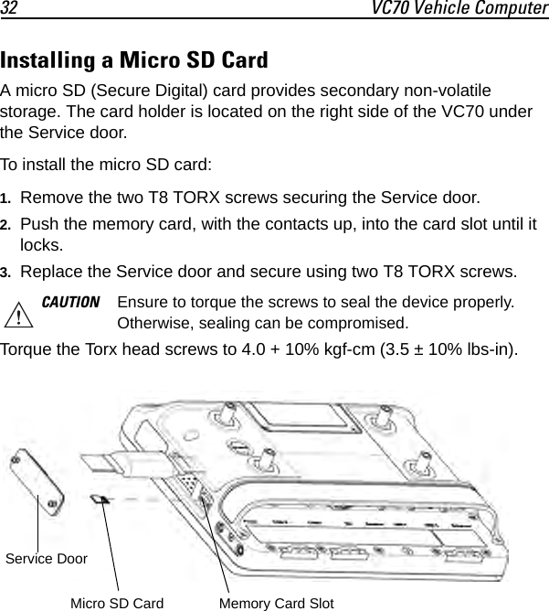32 VC70 Vehicle ComputerInstalling a Micro SD CardA micro SD (Secure Digital) card provides secondary non-volatile storage. The card holder is located on the right side of the VC70 under the Service door.To install the micro SD card:1. Remove the two T8 TORX screws securing the Service door.2. Push the memory card, with the contacts up, into the card slot until it locks.3. Replace the Service door and secure using two T8 TORX screws.Torque the Torx head screws to 4.0 + 10% kgf-cm (3.5 ± 10% lbs-in).CAUTION Ensure to torque the screws to seal the device properly. Otherwise, sealing can be compromised.Service DoorMicro SD Card Memory Card Slot
