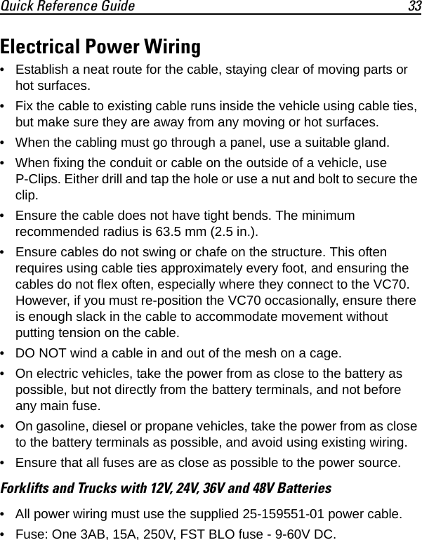 Quick Reference Guide 33Electrical Power Wiring• Establish a neat route for the cable, staying clear of moving parts or hot surfaces.• Fix the cable to existing cable runs inside the vehicle using cable ties, but make sure they are away from any moving or hot surfaces.• When the cabling must go through a panel, use a suitable gland.• When fixing the conduit or cable on the outside of a vehicle, use P-Clips. Either drill and tap the hole or use a nut and bolt to secure the clip.• Ensure the cable does not have tight bends. The minimum recommended radius is 63.5 mm (2.5 in.).• Ensure cables do not swing or chafe on the structure. This often requires using cable ties approximately every foot, and ensuring the cables do not flex often, especially where they connect to the VC70. However, if you must re-position the VC70 occasionally, ensure there is enough slack in the cable to accommodate movement without putting tension on the cable.• DO NOT wind a cable in and out of the mesh on a cage.• On electric vehicles, take the power from as close to the battery as possible, but not directly from the battery terminals, and not before any main fuse.• On gasoline, diesel or propane vehicles, take the power from as close to the battery terminals as possible, and avoid using existing wiring.• Ensure that all fuses are as close as possible to the power source.Forklifts and Trucks with 12V, 24V, 36V and 48V Batteries• All power wiring must use the supplied 25-159551-01 power cable.• Fuse: One 3AB, 15A, 250V, FST BLO fuse - 9-60V DC.