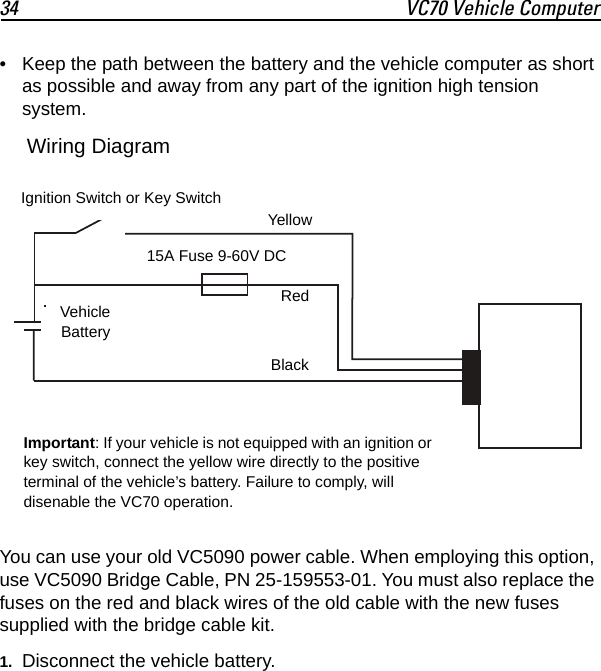 34 VC70 Vehicle Computer• Keep the path between the battery and the vehicle computer as short as possible and away from any part of the ignition high tension system. You can use your old VC5090 power cable. When employing this option, use VC5090 Bridge Cable, PN 25-159553-01. You must also replace the fuses on the red and black wires of the old cable with the new fuses supplied with the bridge cable kit.1. Disconnect the vehicle battery.BlackRedVehicleBatteryIgnition Switch or Key Switch15A Fuse 9-60V DCYellowImportant: If your vehicle is not equipped with an ignition or key switch, connect the yellow wire directly to the positive terminal of the vehicle’s battery. Failure to comply, will disenable the VC70 operation.Wiring Diagram