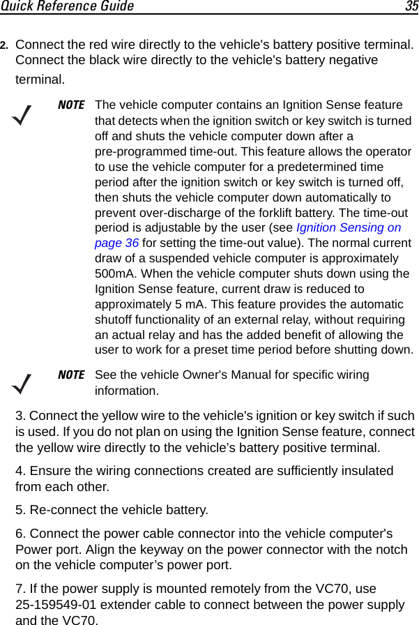 Quick Reference Guide 352. Connect the red wire directly to the vehicle&apos;s battery positive terminal. Connect the black wire directly to the vehicle&apos;s battery negative terminal.3. Connect the yellow wire to the vehicle&apos;s ignition or key switch if such is used. If you do not plan on using the Ignition Sense feature, connect the yellow wire directly to the vehicle’s battery positive terminal.4. Ensure the wiring connections created are sufficiently insulated from each other.5. Re-connect the vehicle battery.6. Connect the power cable connector into the vehicle computer&apos;s Power port. Align the keyway on the power connector with the notch on the vehicle computer’s power port.7. If the power supply is mounted remotely from the VC70, use 25-159549-01 extender cable to connect between the power supply and the VC70.NOTE The vehicle computer contains an Ignition Sense feature that detects when the ignition switch or key switch is turned off and shuts the vehicle computer down after a pre-programmed time-out. This feature allows the operator to use the vehicle computer for a predetermined time period after the ignition switch or key switch is turned off, then shuts the vehicle computer down automatically to prevent over-discharge of the forklift battery. The time-out period is adjustable by the user (see Ignition Sensing on page 36 for setting the time-out value). The normal current draw of a suspended vehicle computer is approximately 500mA. When the vehicle computer shuts down using the Ignition Sense feature, current draw is reduced to approximately 5 mA. This feature provides the automatic shutoff functionality of an external relay, without requiring an actual relay and has the added benefit of allowing the user to work for a preset time period before shutting down.NOTE See the vehicle Owner&apos;s Manual for specific wiring information.