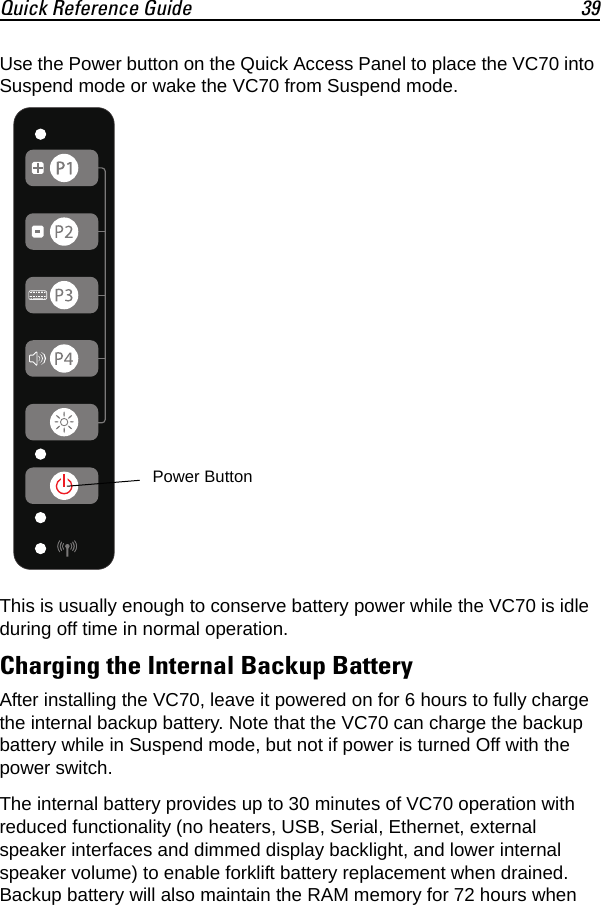 Quick Reference Guide 39Use the Power button on the Quick Access Panel to place the VC70 into Suspend mode or wake the VC70 from Suspend mode.This is usually enough to conserve battery power while the VC70 is idle during off time in normal operation.Charging the Internal Backup BatteryAfter installing the VC70, leave it powered on for 6 hours to fully charge the internal backup battery. Note that the VC70 can charge the backup battery while in Suspend mode, but not if power is turned Off with the power switch.The internal battery provides up to 30 minutes of VC70 operation with reduced functionality (no heaters, USB, Serial, Ethernet, external speaker interfaces and dimmed display backlight, and lower internal speaker volume) to enable forklift battery replacement when drained. Backup battery will also maintain the RAM memory for 72 hours when Power Button