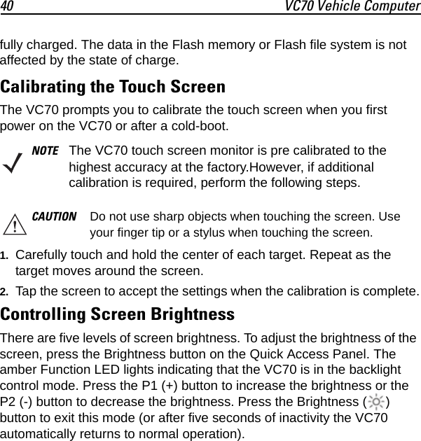 40 VC70 Vehicle Computerfully charged. The data in the Flash memory or Flash file system is not affected by the state of charge.Calibrating the Touch ScreenThe VC70 prompts you to calibrate the touch screen when you first power on the VC70 or after a cold-boot.1. Carefully touch and hold the center of each target. Repeat as the target moves around the screen.2. Tap the screen to accept the settings when the calibration is complete.Controlling Screen BrightnessThere are five levels of screen brightness. To adjust the brightness of the screen, press the Brightness button on the Quick Access Panel. The amber Function LED lights indicating that the VC70 is in the backlight control mode. Press the P1 (+) button to increase the brightness or the P2 (-) button to decrease the brightness. Press the Brightness ( ) button to exit this mode (or after five seconds of inactivity the VC70 automatically returns to normal operation).NOTE The VC70 touch screen monitor is pre calibrated to the highest accuracy at the factory.However, if additional calibration is required, perform the following steps.CAUTION Do not use sharp objects when touching the screen. Use your finger tip or a stylus when touching the screen.