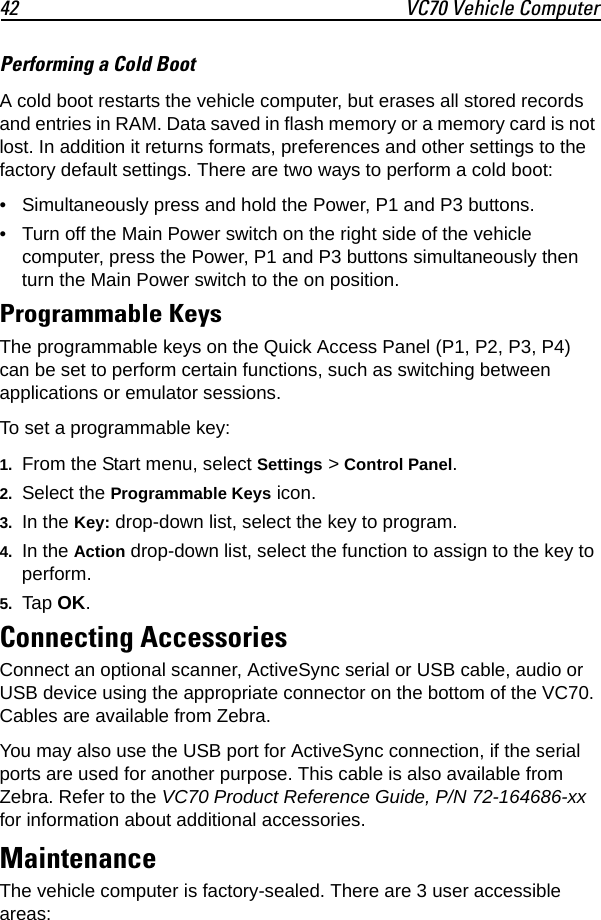 42 VC70 Vehicle ComputerPerforming a Cold BootA cold boot restarts the vehicle computer, but erases all stored records and entries in RAM. Data saved in flash memory or a memory card is not lost. In addition it returns formats, preferences and other settings to the factory default settings. There are two ways to perform a cold boot:• Simultaneously press and hold the Power, P1 and P3 buttons.• Turn off the Main Power switch on the right side of the vehicle computer, press the Power, P1 and P3 buttons simultaneously then turn the Main Power switch to the on position.Programmable KeysThe programmable keys on the Quick Access Panel (P1, P2, P3, P4) can be set to perform certain functions, such as switching between applications or emulator sessions.To set a programmable key:1. From the Start menu, select Settings &gt; Control Panel.2. Select the Programmable Keys icon.3. In the Key: drop-down list, select the key to program.4. In the Action drop-down list, select the function to assign to the key to perform.5. Tap OK.Connecting AccessoriesConnect an optional scanner, ActiveSync serial or USB cable, audio or USB device using the appropriate connector on the bottom of the VC70. Cables are available from Zebra.You may also use the USB port for ActiveSync connection, if the serial ports are used for another purpose. This cable is also available from Zebra. Refer to the VC70 Product Reference Guide, P/N 72-164686-xx for information about additional accessories.MaintenanceThe vehicle computer is factory-sealed. There are 3 user accessible areas: