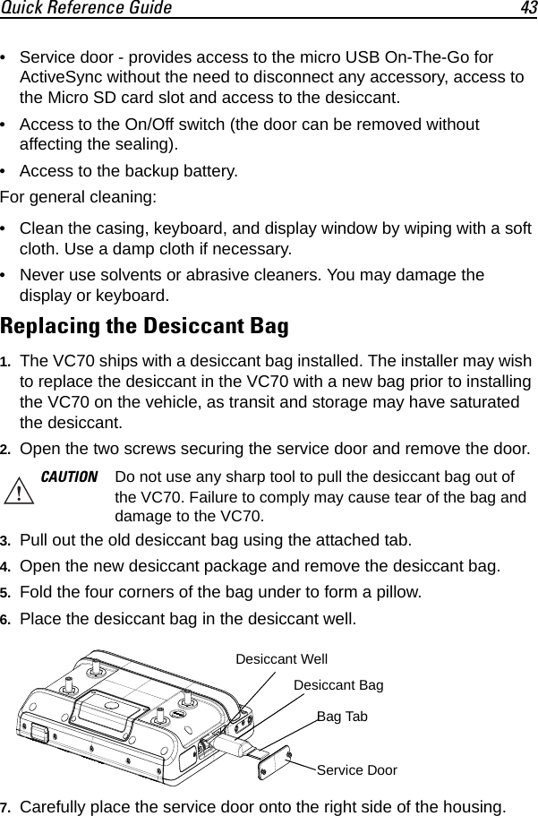 Quick Reference Guide 43• Service door - provides access to the micro USB On-The-Go for ActiveSync without the need to disconnect any accessory, access to the Micro SD card slot and access to the desiccant.• Access to the On/Off switch (the door can be removed without affecting the sealing).• Access to the backup battery.For general cleaning:• Clean the casing, keyboard, and display window by wiping with a soft cloth. Use a damp cloth if necessary.• Never use solvents or abrasive cleaners. You may damage the display or keyboard.Replacing the Desiccant Bag1. The VC70 ships with a desiccant bag installed. The installer may wish to replace the desiccant in the VC70 with a new bag prior to installing the VC70 on the vehicle, as transit and storage may have saturated the desiccant.2. Open the two screws securing the service door and remove the door.3. Pull out the old desiccant bag using the attached tab.4. Open the new desiccant package and remove the desiccant bag.5. Fold the four corners of the bag under to form a pillow.6. Place the desiccant bag in the desiccant well.7. Carefully place the service door onto the right side of the housing.CAUTION Do not use any sharp tool to pull the desiccant bag out of the VC70. Failure to comply may cause tear of the bag and damage to the VC70.Desiccant BagService DoorDesiccant WellBag Tab