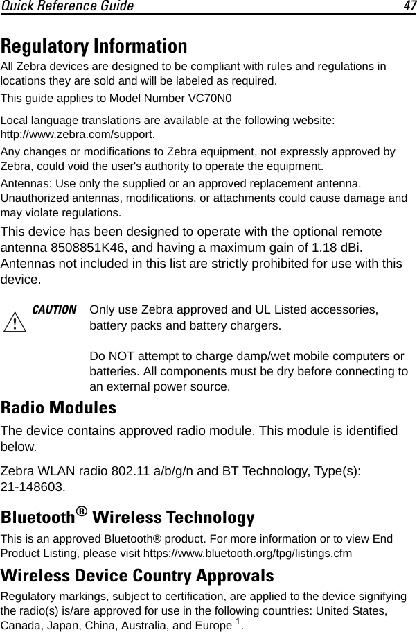 Quick Reference Guide 47Regulatory InformationAll Zebra devices are designed to be compliant with rules and regulations in locations they are sold and will be labeled as required.This guide applies to Model Number VC70N0Local language translations are available at the following website: http://www.zebra.com/support.Any changes or modifications to Zebra equipment, not expressly approved by Zebra, could void the user&apos;s authority to operate the equipment.Antennas: Use only the supplied or an approved replacement antenna. Unauthorized antennas, modifications, or attachments could cause damage and may violate regulations.This device has been designed to operate with the optional remote antenna 8508851K46, and having a maximum gain of 1.18 dBi. Antennas not included in this list are strictly prohibited for use with this device.Radio ModulesThe device contains approved radio module. This module is identified below.Zebra WLAN radio 802.11 a/b/g/n and BT Technology, Type(s): 21-148603.Bluetooth® Wireless TechnologyThis is an approved Bluetooth® product. For more information or to view End Product Listing, please visit https://www.bluetooth.org/tpg/listings.cfmWireless Device Country ApprovalsRegulatory markings, subject to certification, are applied to the device signifying the radio(s) is/are approved for use in the following countries: United States, Canada, Japan, China, Australia, and Europe 1.CAUTION Only use Zebra approved and UL Listed accessories, battery packs and battery chargers.Do NOT attempt to charge damp/wet mobile computers or batteries. All components must be dry before connecting to an external power source.