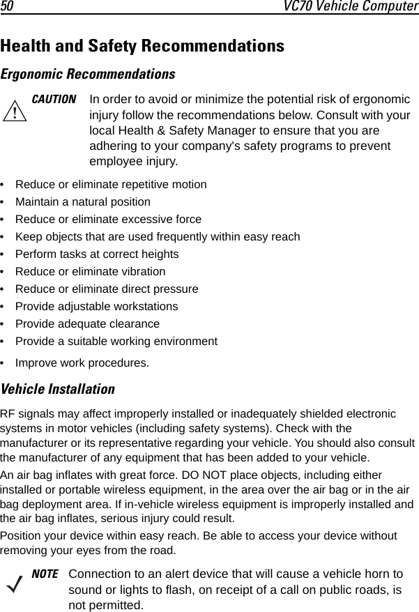 50 VC70 Vehicle ComputerHealth and Safety Recommendations Ergonomic Recommendations• Reduce or eliminate repetitive motion• Maintain a natural position• Reduce or eliminate excessive force• Keep objects that are used frequently within easy reach• Perform tasks at correct heights• Reduce or eliminate vibration• Reduce or eliminate direct pressure• Provide adjustable workstations• Provide adequate clearance• Provide a suitable working environment• Improve work procedures.Vehicle InstallationRF signals may affect improperly installed or inadequately shielded electronic systems in motor vehicles (including safety systems). Check with the manufacturer or its representative regarding your vehicle. You should also consult the manufacturer of any equipment that has been added to your vehicle.An air bag inflates with great force. DO NOT place objects, including either installed or portable wireless equipment, in the area over the air bag or in the air bag deployment area. If in-vehicle wireless equipment is improperly installed and the air bag inflates, serious injury could result.Position your device within easy reach. Be able to access your device without removing your eyes from the road.CAUTION In order to avoid or minimize the potential risk of ergonomic injury follow the recommendations below. Consult with your local Health &amp; Safety Manager to ensure that you are adhering to your company&apos;s safety programs to prevent employee injury.NOTE Connection to an alert device that will cause a vehicle horn to sound or lights to flash, on receipt of a call on public roads, is not permitted.