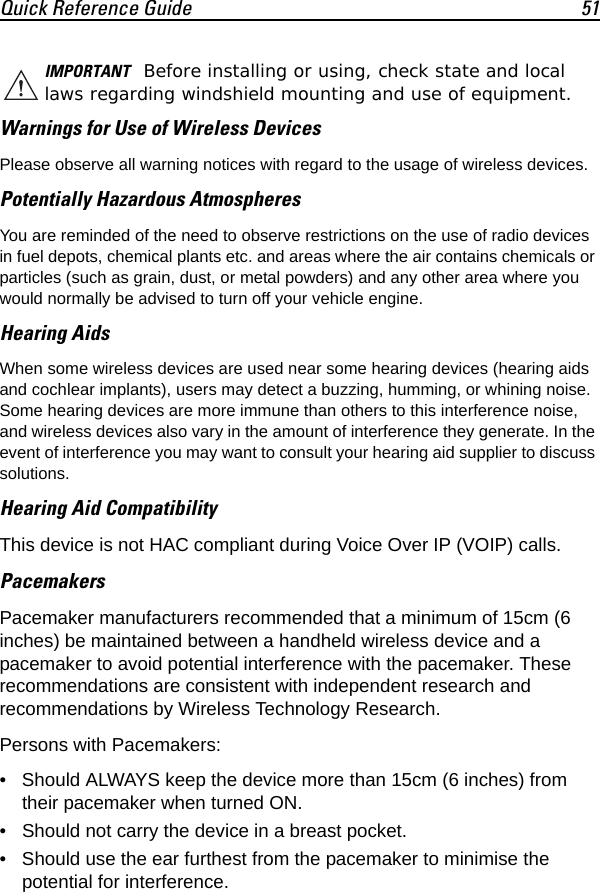 Quick Reference Guide 51Warnings for Use of Wireless DevicesPlease observe all warning notices with regard to the usage of wireless devices.Potentially Hazardous AtmospheresYou are reminded of the need to observe restrictions on the use of radio devices in fuel depots, chemical plants etc. and areas where the air contains chemicals or particles (such as grain, dust, or metal powders) and any other area where you would normally be advised to turn off your vehicle engine.Hearing AidsWhen some wireless devices are used near some hearing devices (hearing aids and cochlear implants), users may detect a buzzing, humming, or whining noise. Some hearing devices are more immune than others to this interference noise, and wireless devices also vary in the amount of interference they generate. In the event of interference you may want to consult your hearing aid supplier to discuss solutions.Hearing Aid CompatibilityThis device is not HAC compliant during Voice Over IP (VOIP) calls.PacemakersPacemaker manufacturers recommended that a minimum of 15cm (6 inches) be maintained between a handheld wireless device and a pacemaker to avoid potential interference with the pacemaker. These recommendations are consistent with independent research and recommendations by Wireless Technology Research.Persons with Pacemakers:• Should ALWAYS keep the device more than 15cm (6 inches) from their pacemaker when turned ON.• Should not carry the device in a breast pocket.• Should use the ear furthest from the pacemaker to minimise the potential for interference.IMPORTANT Before installing or using, check state and local laws regarding windshield mounting and use of equipment.