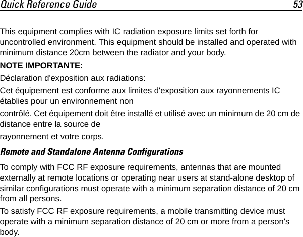 Quick Reference Guide 53This equipment complies with IC radiation exposure limits set forth for uncontrolled environment. This equipment should be installed and operated with minimum distance 20cm between the radiator and your body.NOTE IMPORTANTE:Déclaration d&apos;exposition aux radiations:Cet équipement est conforme aux limites d&apos;exposition aux rayonnements IC établies pour un environnement non contrôlé. Cet équipement doit être installé et utilisé avec un minimum de 20 cm de distance entre la source de rayonnement et votre corps.Remote and Standalone Antenna ConfigurationsTo comply with FCC RF exposure requirements, antennas that are mounted externally at remote locations or operating near users at stand-alone desktop of similar configurations must operate with a minimum separation distance of 20 cm from all persons.To satisfy FCC RF exposure requirements, a mobile transmitting device must operate with a minimum separation distance of 20 cm or more from a person&apos;s body.