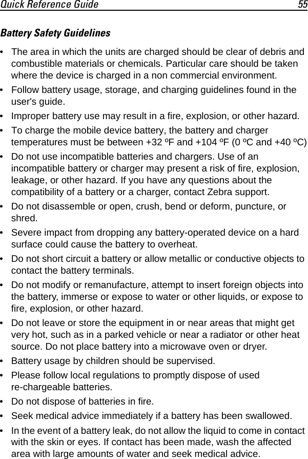 Quick Reference Guide 55Battery Safety Guidelines• The area in which the units are charged should be clear of debris and combustible materials or chemicals. Particular care should be taken where the device is charged in a non commercial environment.• Follow battery usage, storage, and charging guidelines found in the user&apos;s guide.• Improper battery use may result in a fire, explosion, or other hazard.• To charge the mobile device battery, the battery and charger temperatures must be between +32 ºF and +104 ºF (0 ºC and +40 ºC)• Do not use incompatible batteries and chargers. Use of an incompatible battery or charger may present a risk of fire, explosion, leakage, or other hazard. If you have any questions about the compatibility of a battery or a charger, contact Zebra support.• Do not disassemble or open, crush, bend or deform, puncture, or shred.• Severe impact from dropping any battery-operated device on a hard surface could cause the battery to overheat.• Do not short circuit a battery or allow metallic or conductive objects to contact the battery terminals.• Do not modify or remanufacture, attempt to insert foreign objects into the battery, immerse or expose to water or other liquids, or expose to fire, explosion, or other hazard.• Do not leave or store the equipment in or near areas that might get very hot, such as in a parked vehicle or near a radiator or other heat source. Do not place battery into a microwave oven or dryer.• Battery usage by children should be supervised.• Please follow local regulations to promptly dispose of used re-chargeable batteries.• Do not dispose of batteries in fire.• Seek medical advice immediately if a battery has been swallowed.• In the event of a battery leak, do not allow the liquid to come in contact with the skin or eyes. If contact has been made, wash the affected area with large amounts of water and seek medical advice.