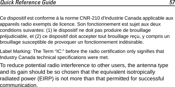 Quick Reference Guide 57Ce dispositif est conforme à la norme CNR-210 d&apos;Industrie Canada applicable aux appareils radio exempts de licence. Son fonctionnement est sujet aux deux conditions suivantes: (1) le dispositif ne doit pas produire de brouillage préjudiciable, et (2) ce dispositif doit accepter tout brouillage reçu, y compris un brouillage susceptible de provoquer un fonctionnement indésirable.Label Marking: The Term “IC:” before the radio certification only signifies that Industry Canada technical specifications were met.To reduce potential radio interference to other users, the antenna type and its gain should be so chosen that the equivalent isotropically radiated power (EIRP) is not more than that permitted for successful communication.