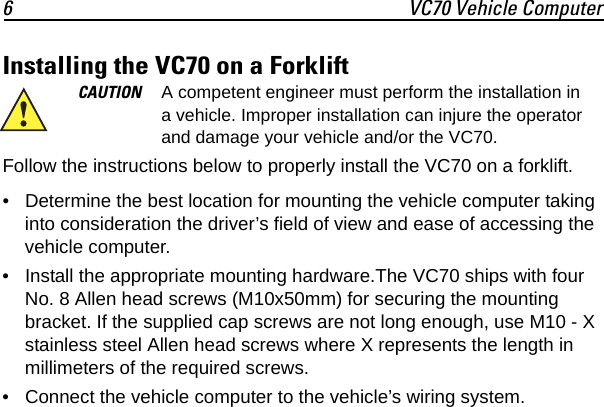 6 VC70 Vehicle ComputerInstalling the VC70 on a ForkliftFollow the instructions below to properly install the VC70 on a forklift.• Determine the best location for mounting the vehicle computer taking into consideration the driver’s field of view and ease of accessing the vehicle computer.• Install the appropriate mounting hardware.The VC70 ships with four No. 8 Allen head screws (M10x50mm) for securing the mounting bracket. If the supplied cap screws are not long enough, use M10 - X stainless steel Allen head screws where X represents the length in millimeters of the required screws.• Connect the vehicle computer to the vehicle’s wiring system.CAUTION A competent engineer must perform the installation in a vehicle. Improper installation can injure the operator and damage your vehicle and/or the VC70.