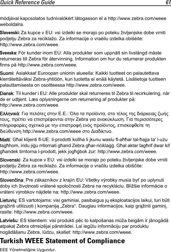 Quick Reference Guide 61módjával kapcsolatos tudnivalókért látogasson el a http://www.zebra.com/weee weboldalra.Slovenski: Za kupce v EU: vsi izdelki se morajo po poteku življenjske dobe vrniti podjetju Zebra za reciklažo. Za informacije o vraèilu izdelka obišèite: http://www.zebra.com/weee.Svenska: För kunder inom EU: Alla produkter som uppnått sin livslängd måste returneras till Zebra för återvinning. Information om hur du returnerar produkten finns på http://www.zebra.com/weee.Suomi: Asiakkaat Euroopan unionin alueella: Kaikki tuotteet on palautettava kierrätettäväksi Zebra-yhtiöön, kun tuotetta ei enää käytetä. Lisätietoja tuotteen palauttamisesta on osoitteessa http://www.zebra.com/weee.Dansk: Til kunder i EU: Alle produkter skal returneres til Zebra til recirkulering, når de er udtjent. Læs oplysningerne om returnering af produkter på: http://www.zebra.com/weee.Ελληνικά: Για πελάτες στην Ε.Ε.: Όλα τα προϊόντα, στο τέλος της διάρκειας ζωής τους, πρέπει να επιστρέφονται στην Zebra για ανακύκλωση. Για περισσότερες πληροφορίες σχετικά με την επιστροφή ενός προϊόντος, επισκεφθείτε τη διεύθυνση http://www.zebra.com/weee στο Διαδίκτυο.Malti: Għal klijenti fl-UE: il-prodotti kollha li jkunu waslu fl-aħħar tal-ħajja ta&apos; l-użu tagħhom, iridu jiġu rritornati għand Zebra għar-riċiklaġġ. Għal aktar tagħrif dwar kif għandek tirritorna l-prodott, jekk jogħġbok żur: http://www.zebra.com/weee.Slovenski: Za kupce v EU: vsi izdelki se morajo po poteku življenjske dobe vrniti podjetju Zebra za reciklažo. Za informacije o vračilu izdelka obiščite: http://www.zebra.com/weee.Slovenčina: Pre zákazníkov z krajín EU: Všetky výrobky musia byť po uplynutí doby ich životnosti vrátené spoločnosti Zebra na recykláciu. Bližšie informácie o vrátení výrobkov nájdete na: http://www.zebra.com/weee.Lietuvių: ES vartotojams: visi gaminiai, pasibaigus jų eksploatacijos laikui, turi būti grąžinti utilizuoti į kompaniją „Zebra“. Daugiau informacijos, kaip grąžinti gaminį, rasite: http://www.zebra.com/weee.Latviešu: ES klientiem: visi produkti pēc to kalpošanas mūža beigām ir jānogādā atpakaļ Zebra otrreizējai pārstrādei. Lai iegūtu informāciju par produktu nogādāšanu Zebra, lūdzu, skatiet: http://www.zebra.com/weee.Turkish WEEE Statement of ComplianceEEE Yönetmeliğine Uygundur.