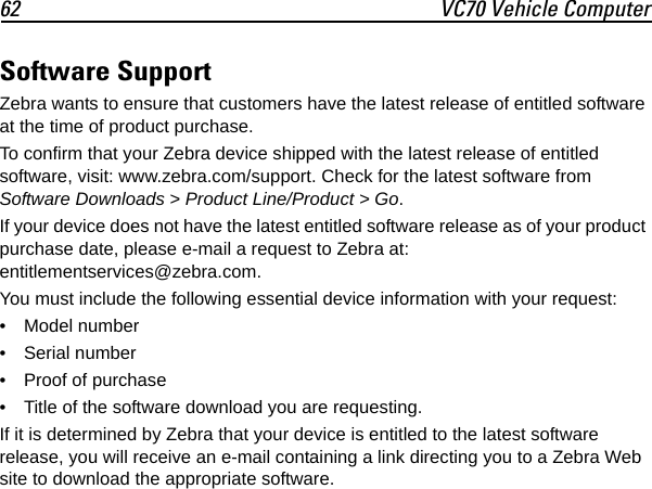 62 VC70 Vehicle ComputerSoftware SupportZebra wants to ensure that customers have the latest release of entitled software at the time of product purchase.To confirm that your Zebra device shipped with the latest release of entitled software, visit: www.zebra.com/support. Check for the latest software from Software Downloads &gt; Product Line/Product &gt; Go.If your device does not have the latest entitled software release as of your product purchase date, please e-mail a request to Zebra at: entitlementservices@zebra.com.You must include the following essential device information with your request:• Model number• Serial number• Proof of purchase• Title of the software download you are requesting.If it is determined by Zebra that your device is entitled to the latest software release, you will receive an e-mail containing a link directing you to a Zebra Web site to download the appropriate software.