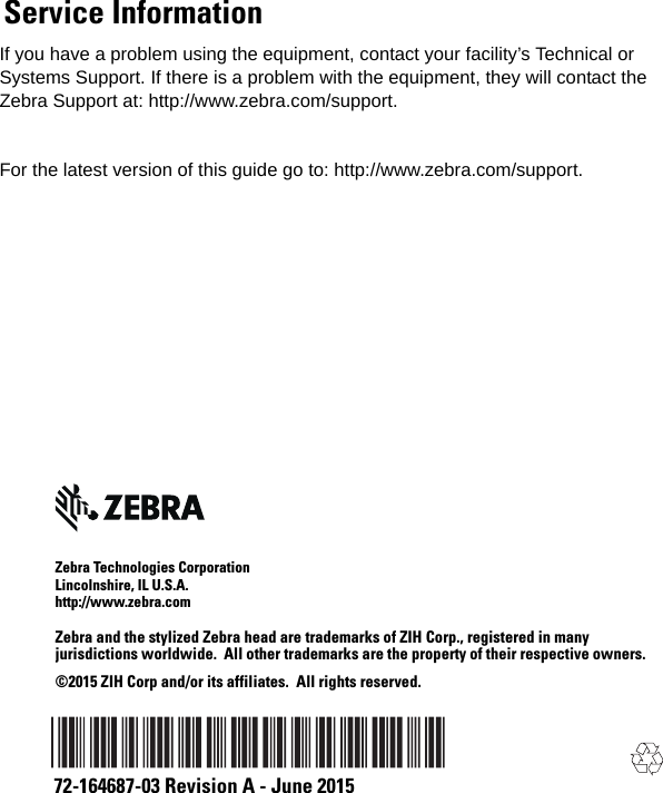 If you have a problem using the equipment, contact your facility’s Technical or Systems Support. If there is a problem with the equipment, they will contact the Zebra Support at: http://www.zebra.com/support.For the latest version of this guide go to: http://www.zebra.com/support.Zebra Technologies CorporationLincolnshire, IL U.S.A.http://www.zebra.comZebra and the stylized Zebra head are trademarks of ZIH Corp., registered in many jurisdictions worldwide.  All other trademarks are the property of their respective owners.©2015 ZIH Corp and/or its affiliates.  All rights reserved.72-164687-03 Revision A - June 2015Service Information