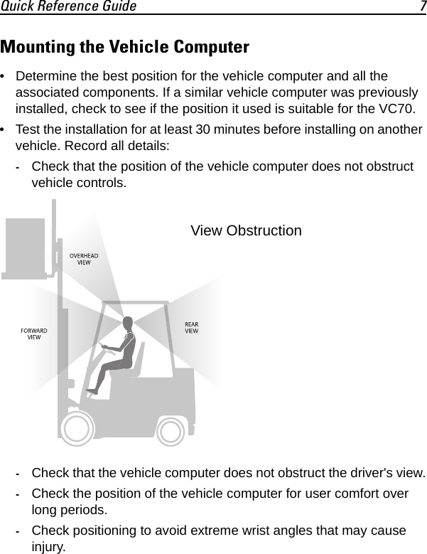 Quick Reference Guide 7Mounting the Vehicle Computer• Determine the best position for the vehicle computer and all the associated components. If a similar vehicle computer was previously installed, check to see if the position it used is suitable for the VC70.• Test the installation for at least 30 minutes before installing on another vehicle. Record all details:-Check that the position of the vehicle computer does not obstruct vehicle controls.-Check that the vehicle computer does not obstruct the driver&apos;s view.-Check the position of the vehicle computer for user comfort over long periods.-Check positioning to avoid extreme wrist angles that may cause injury.View Obstruction