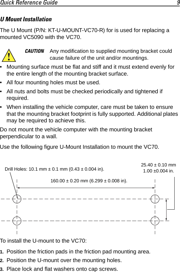 Quick Reference Guide 9U Mount InstallationThe U Mount (P/N: KT-U-MOUNT-VC70-R) for is used for replacing a mounted VC5090 with the VC70.  • Mounting surface must be flat and stiff and it must extend evenly for the entire length of the mounting bracket surface.• All four mounting holes must be used.• All nuts and bolts must be checked periodically and tightened if required.• When installing the vehicle computer, care must be taken to ensure that the mounting bracket footprint is fully supported. Additional plates may be required to achieve this.Do not mount the vehicle computer with the mounting bracket perpendicular to a wall.Use the following figure U-Mount Installation to mount the VC70.To install the U-mount to the VC70:1. Position the friction pads in the friction pad mounting area.2. Position the U-mount over the mounting holes.3. Place lock and flat washers onto cap screws.CAUTION Any modification to supplied mounting bracket could cause failure of the unit and/or mountings.Drill Holes: 10.1 mm ± 0.1 mm (0.43 ± 0.004 in). 25.40 ± 0.10 mm 1.00 ±0.004 in.160.00 ± 0.20 mm (6.299 ± 0.008 in).