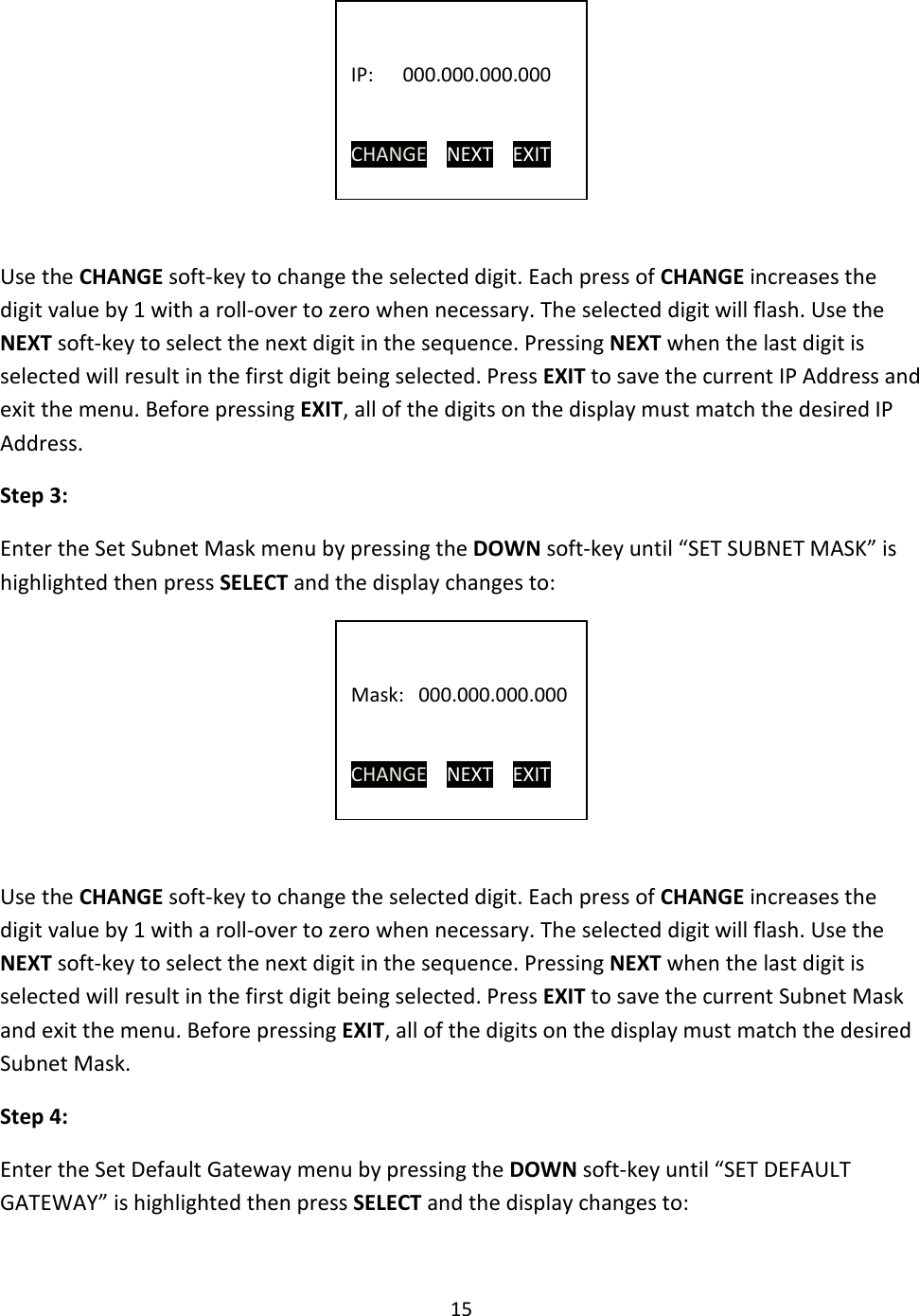 15       Use the CHANGE soft-key to change the selected digit. Each press of CHANGE increases the digit value by 1 with a roll-over to zero when necessary. The selected digit will flash. Use the NEXT soft-key to select the next digit in the sequence. Pressing NEXT when the last digit is selected will result in the first digit being selected. Press EXIT to save the current IP Address and exit the menu. Before pressing EXIT, all of the digits on the display must match the desired IP Address. Step 3: Enter the Set Subnet Mask menu by pressing the DOWN soft-key until “SET SUBNET MASK” is highlighted then press SELECT and the display changes to:      Use the CHANGE soft-key to change the selected digit. Each press of CHANGE increases the digit value by 1 with a roll-over to zero when necessary. The selected digit will flash. Use the NEXT soft-key to select the next digit in the sequence. Pressing NEXT when the last digit is selected will result in the first digit being selected. Press EXIT to save the current Subnet Mask and exit the menu. Before pressing EXIT, all of the digits on the display must match the desired Subnet Mask. Step 4: Enter the Set Default Gateway menu by pressing the DOWN soft-key until “SET DEFAULT GATEWAY” is highlighted then press SELECT and the display changes to:    IP:      000.000.000.000   CHANGE    NEXT    EXIT   Mask:   000.000.000.000   CHANGE    NEXT    EXIT 