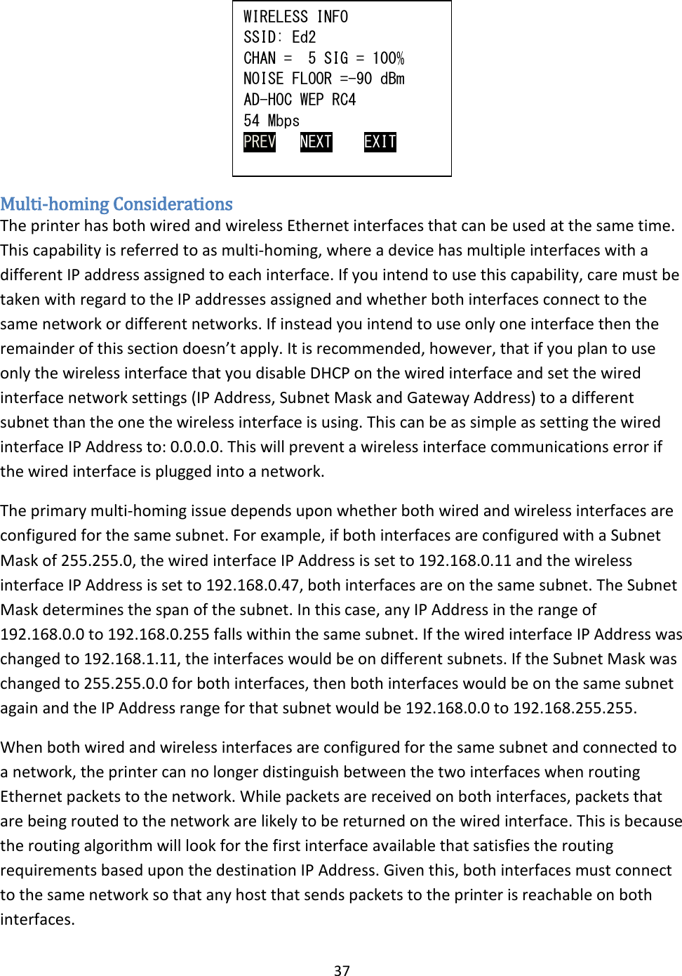 37       Multi-homing Considerations The printer has both wired and wireless Ethernet interfaces that can be used at the same time. This capability is referred to as multi-homing, where a device has multiple interfaces with a different IP address assigned to each interface. If you intend to use this capability, care must be taken with regard to the IP addresses assigned and whether both interfaces connect to the same network or different networks. If instead you intend to use only one interface then the remainder of this section doesn’t apply. It is recommended, however, that if you plan to use only the wireless interface that you disable DHCP on the wired interface and set the wired interface network settings (IP Address, Subnet Mask and Gateway Address) to a different subnet than the one the wireless interface is using. This can be as simple as setting the wired interface IP Address to: 0.0.0.0. This will prevent a wireless interface communications error if the wired interface is plugged into a network. The primary multi-homing issue depends upon whether both wired and wireless interfaces are configured for the same subnet. For example, if both interfaces are configured with a Subnet Mask of 255.255.0, the wired interface IP Address is set to 192.168.0.11 and the wireless interface IP Address is set to 192.168.0.47, both interfaces are on the same subnet. The Subnet Mask determines the span of the subnet. In this case, any IP Address in the range of 192.168.0.0 to 192.168.0.255 falls within the same subnet. If the wired interface IP Address was changed to 192.168.1.11, the interfaces would be on different subnets. If the Subnet Mask was changed to 255.255.0.0 for both interfaces, then both interfaces would be on the same subnet again and the IP Address range for that subnet would be 192.168.0.0 to 192.168.255.255. When both wired and wireless interfaces are configured for the same subnet and connected to a network, the printer can no longer distinguish between the two interfaces when routing Ethernet packets to the network. While packets are received on both interfaces, packets that are being routed to the network are likely to be returned on the wired interface. This is because the routing algorithm will look for the first interface available that satisfies the routing requirements based upon the destination IP Address. Given this, both interfaces must connect to the same network so that any host that sends packets to the printer is reachable on both interfaces. WIRELESS INFO SSID: Ed2 CHAN =  5 SIG = 100% NOISE FLOOR =-90 dBm AD-HOC WEP RC4 54 Mbps PREV   NEXT    EXIT 