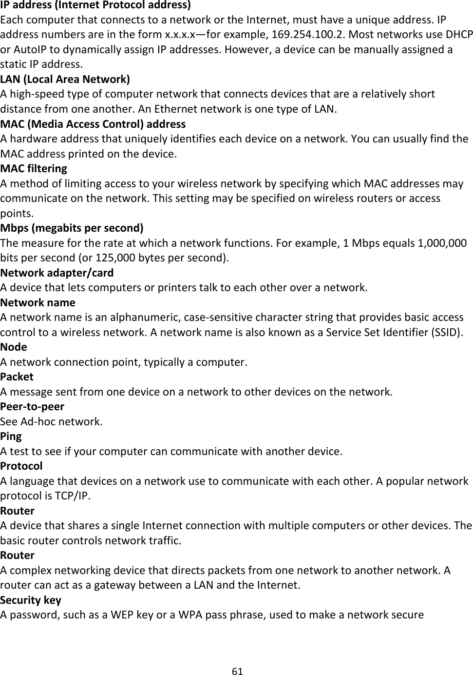 61  IP address (Internet Protocol address) Each computer that connects to a network or the Internet, must have a unique address. IP address numbers are in the form x.x.x.x—for example, 169.254.100.2. Most networks use DHCP or AutoIP to dynamically assign IP addresses. However, a device can be manually assigned a static IP address. LAN (Local Area Network) A high-speed type of computer network that connects devices that are a relatively short distance from one another. An Ethernet network is one type of LAN. MAC (Media Access Control) address A hardware address that uniquely identifies each device on a network. You can usually find the MAC address printed on the device. MAC filtering A method of limiting access to your wireless network by specifying which MAC addresses may communicate on the network. This setting may be specified on wireless routers or access points. Mbps (megabits per second) The measure for the rate at which a network functions. For example, 1 Mbps equals 1,000,000 bits per second (or 125,000 bytes per second). Network adapter/card A device that lets computers or printers talk to each other over a network. Network name A network name is an alphanumeric, case-sensitive character string that provides basic access control to a wireless network. A network name is also known as a Service Set Identifier (SSID). Node A network connection point, typically a computer. Packet A message sent from one device on a network to other devices on the network. Peer-to-peer See Ad-hoc network. Ping A test to see if your computer can communicate with another device. Protocol A language that devices on a network use to communicate with each other. A popular network protocol is TCP/IP. Router A device that shares a single Internet connection with multiple computers or other devices. The basic router controls network traffic. Router A complex networking device that directs packets from one network to another network. A router can act as a gateway between a LAN and the Internet. Security key A password, such as a WEP key or a WPA pass phrase, used to make a network secure   