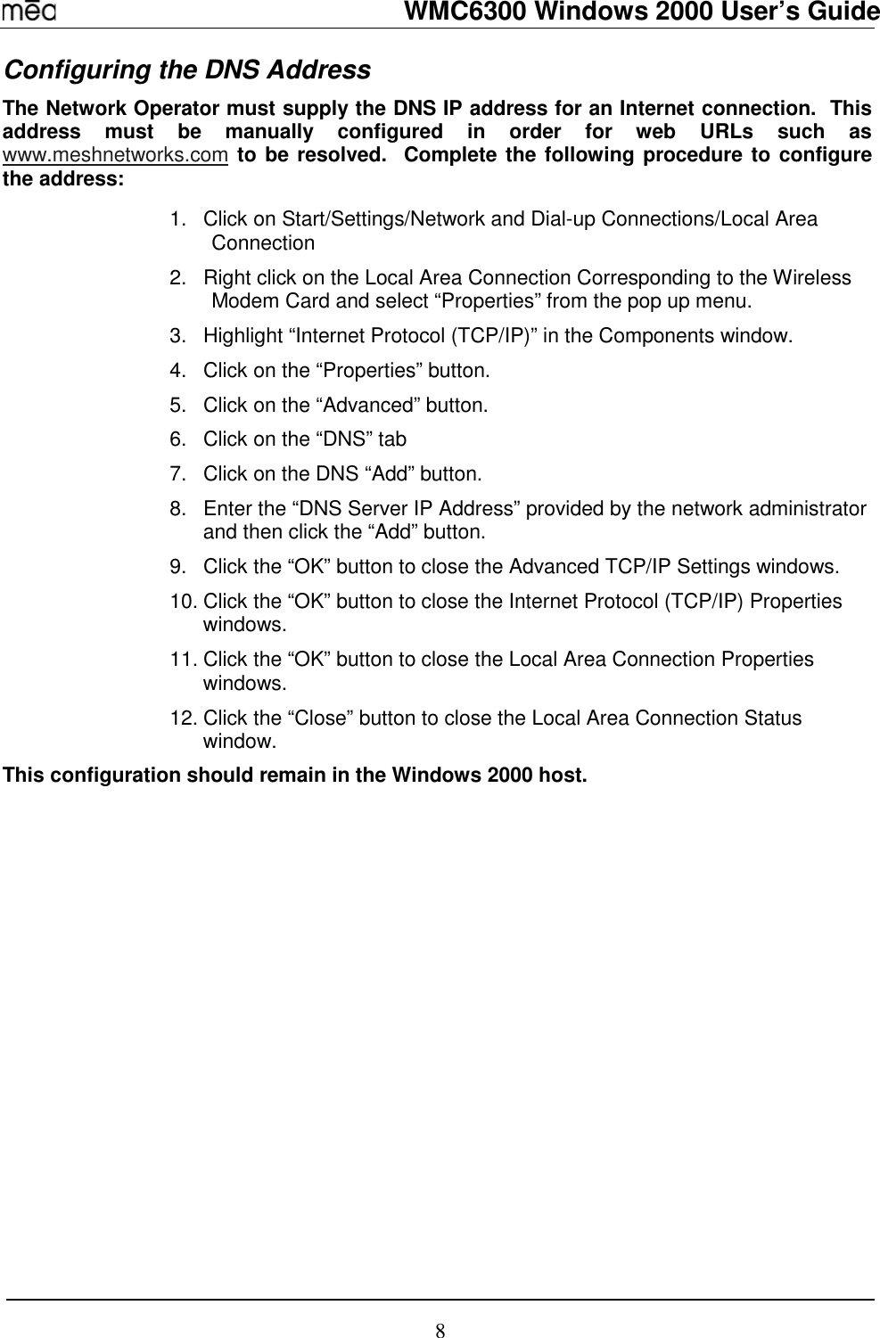   WMC6300 Windows 2000 User’s Guide 8 Configuring the DNS Address The Network Operator must supply the DNS IP address for an Internet connection.  This address must be manually configured in order for web URLs such as www.meshnetworks.com to be resolved.  Complete the following procedure to configure the address:   1.  Click on Start/Settings/Network and Dial-up Connections/Local Area Connection 2.  Right click on the Local Area Connection Corresponding to the Wireless Modem Card and select “Properties” from the pop up menu. 3.  Highlight “Internet Protocol (TCP/IP)” in the Components window. 4.  Click on the “Properties” button. 5.  Click on the “Advanced” button. 6.  Click on the “DNS” tab 7.  Click on the DNS “Add” button. 8.  Enter the “DNS Server IP Address” provided by the network administrator and then click the “Add” button. 9.  Click the “OK” button to close the Advanced TCP/IP Settings windows. 10. Click the “OK” button to close the Internet Protocol (TCP/IP) Properties windows. 11. Click the “OK” button to close the Local Area Connection Properties windows. 12. Click the “Close” button to close the Local Area Connection Status window. This configuration should remain in the Windows 2000 host.  