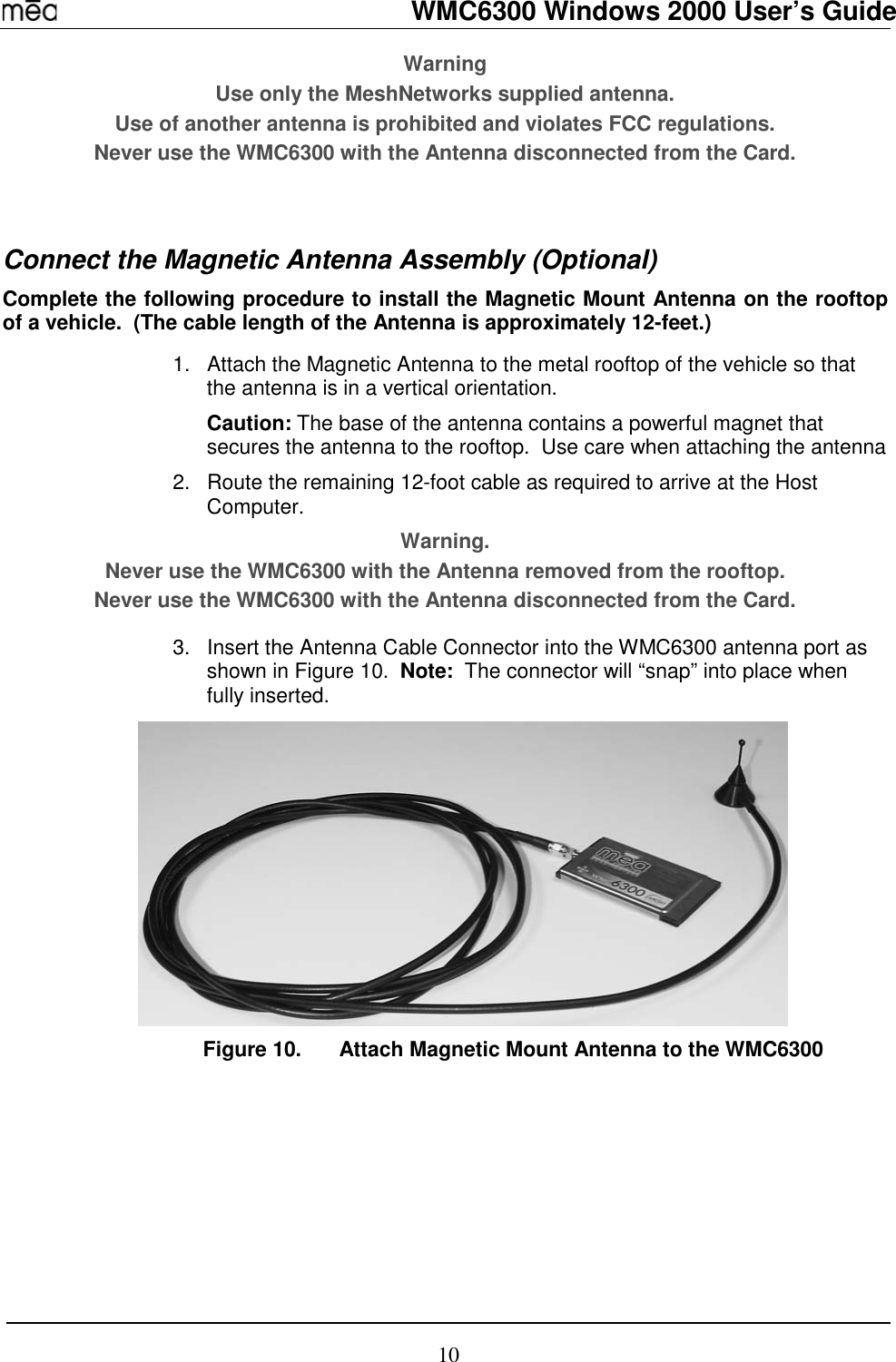   WMC6300 Windows 2000 User’s Guide 10 Warning Use only the MeshNetworks supplied antenna.   Use of another antenna is prohibited and violates FCC regulations. Never use the WMC6300 with the Antenna disconnected from the Card.   Connect the Magnetic Antenna Assembly (Optional) Complete the following procedure to install the Magnetic Mount Antenna on the rooftop of a vehicle.  (The cable length of the Antenna is approximately 12-feet.)  1.  Attach the Magnetic Antenna to the metal rooftop of the vehicle so that the antenna is in a vertical orientation.   Caution: The base of the antenna contains a powerful magnet that secures the antenna to the rooftop.  Use care when attaching the antenna 2.  Route the remaining 12-foot cable as required to arrive at the Host Computer. Warning.   Never use the WMC6300 with the Antenna removed from the rooftop. Never use the WMC6300 with the Antenna disconnected from the Card.  3.  Insert the Antenna Cable Connector into the WMC6300 antenna port as shown in Figure 10.  Note:  The connector will “snap” into place when fully inserted.  Figure 10.  Attach Magnetic Mount Antenna to the WMC6300  
