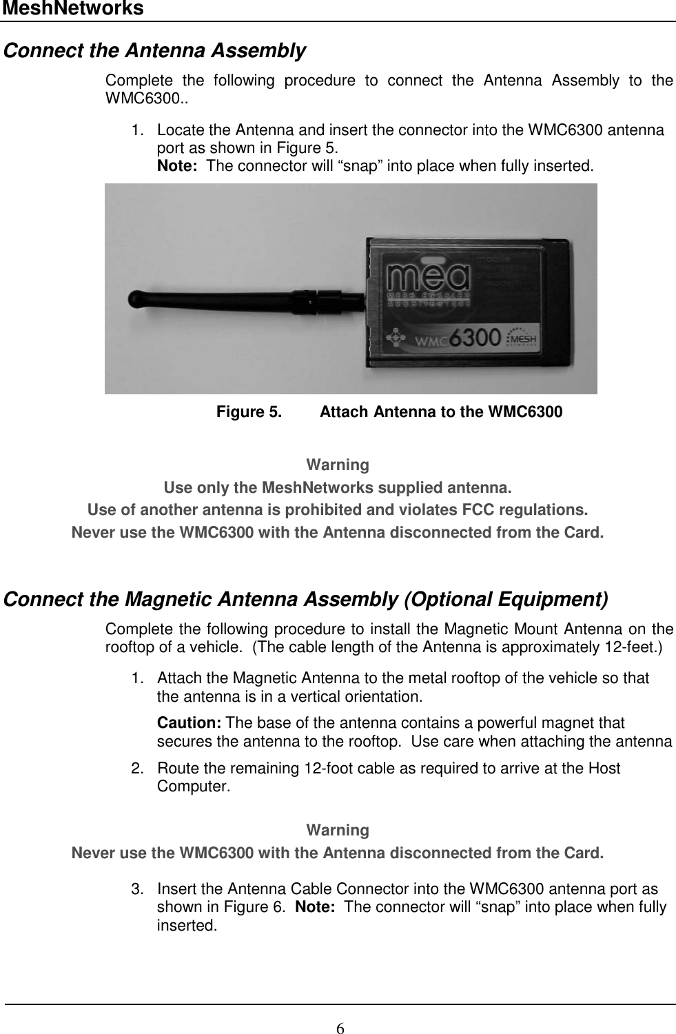 MeshNetworks 6 Connect the Antenna Assembly  Complete the following procedure to connect the Antenna Assembly to the WMC6300..     1.  Locate the Antenna and insert the connector into the WMC6300 antenna port as shown in Figure 5.   Note:  The connector will “snap” into place when fully inserted.  Figure 5.  Attach Antenna to the WMC6300  Warning Use only the MeshNetworks supplied antenna.   Use of another antenna is prohibited and violates FCC regulations.  Never use the WMC6300 with the Antenna disconnected from the Card.  Connect the Magnetic Antenna Assembly (Optional Equipment) Complete the following procedure to install the Magnetic Mount Antenna on the rooftop of a vehicle.  (The cable length of the Antenna is approximately 12-feet.)  1.  Attach the Magnetic Antenna to the metal rooftop of the vehicle so that the antenna is in a vertical orientation.   Caution: The base of the antenna contains a powerful magnet that secures the antenna to the rooftop.  Use care when attaching the antenna 2.  Route the remaining 12-foot cable as required to arrive at the Host Computer.   Warning Never use the WMC6300 with the Antenna disconnected from the Card.  3.  Insert the Antenna Cable Connector into the WMC6300 antenna port as shown in Figure 6.  Note:  The connector will “snap” into place when fully inserted. 